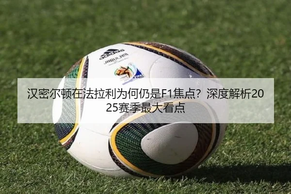 汉密尔顿在法拉利为何仍是F1焦点？深度解析2025赛季最大看点