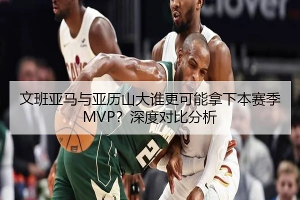 文班亚马与亚历山大谁更可能拿下本赛季MVP？深度对比分析